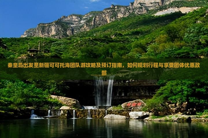 秦皇岛出发至新疆可可托海团队游攻略及预订指南，如何规划行程与享受团体优惠政部