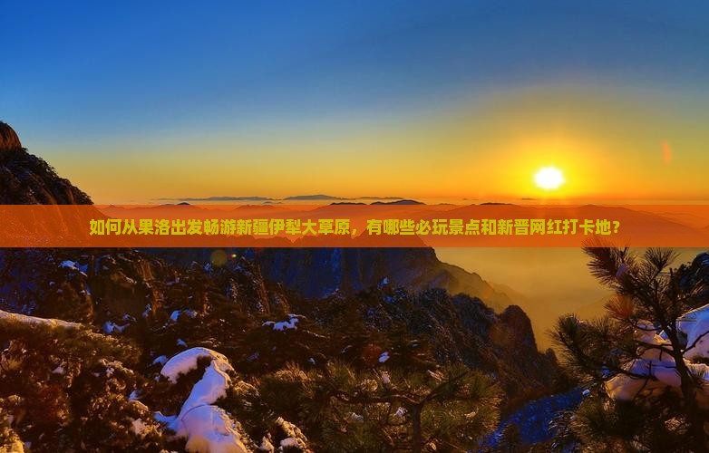 如何从果洛出发畅游新疆伊犁大草原，有哪些必玩景点和新晋网红打卡地？