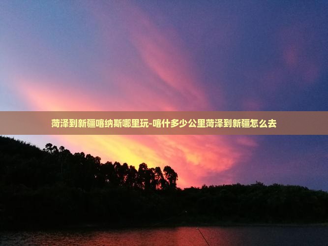 菏泽到新疆喀纳斯哪里玩-喀什多少公里菏泽到新疆怎么去