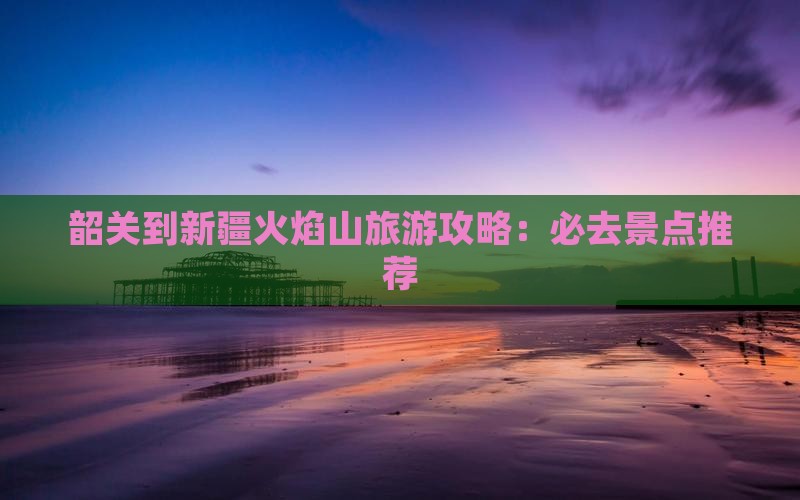 韶关到新疆火焰山旅游攻略：必去景点推荐