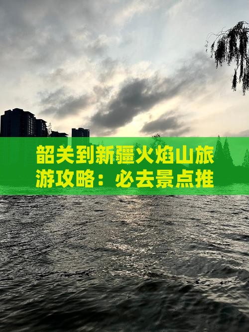 韶关到新疆火焰山旅游攻略：必去景点推荐