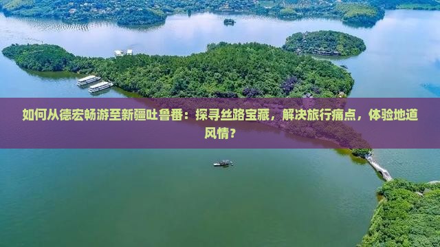 如何从德宏畅游至新疆吐鲁番：探寻丝路宝藏，解决旅行痛点，体验地道风情？