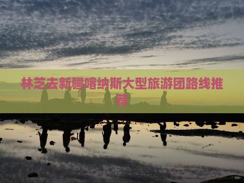 林芝去新疆喀纳斯大型旅游团路线推荐