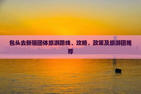 包头去新疆团体旅游路线、攻略、政策及旅游团推荐