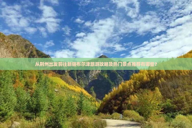 从荆州出发前往新疆布尔津旅游攻略及热门景点推荐有哪些？