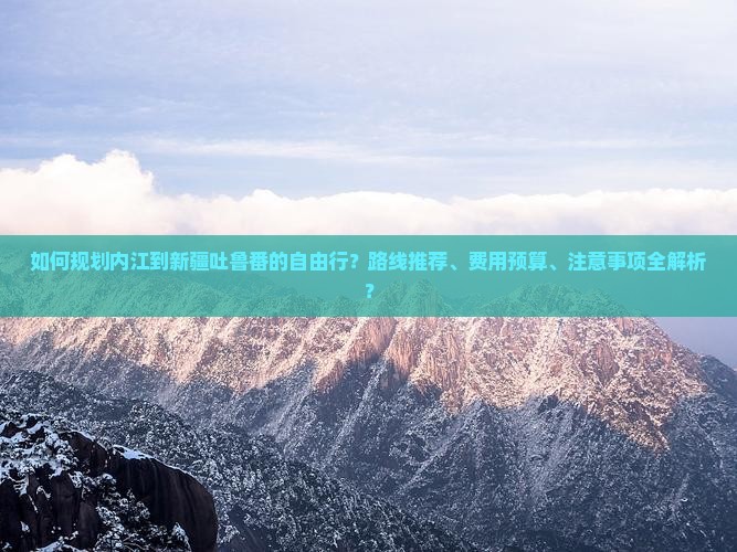 如何规划内江到新疆吐鲁番的自由行？路线推荐、费用预算、注意事项全解析？