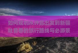如何规划从许昌出发到新疆吐鲁番的旅行路线与必游景点？