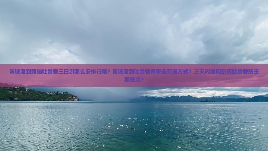 防城港到新疆吐鲁番三日游怎么安排行程？防城港到吐鲁番有哪些交通方式？三天内如何玩转吐鲁番的主要景点？