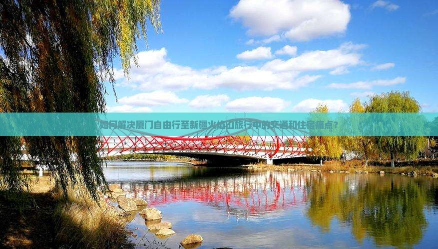 如何解决厦门自由行至新疆火焰山旅行中的交通和住宿痛点？