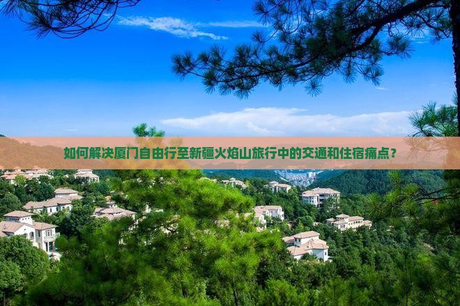 如何解决厦门自由行至新疆火焰山旅行中的交通和住宿痛点？