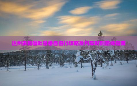 达州去新疆吐鲁番自由行攻略及列车时刻路线指南