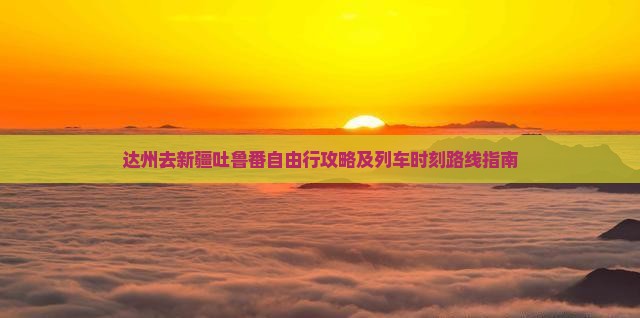 达州去新疆吐鲁番自由行攻略及列车时刻路线指南
