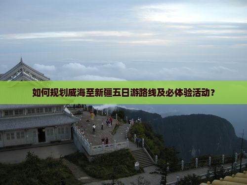 如何规划威海至新疆五日游路线及必体验活动？