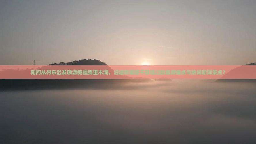 如何从丹东出发畅游新疆赛里木湖，沿途有哪些不容错过的旅游痛点与热词新词景点？