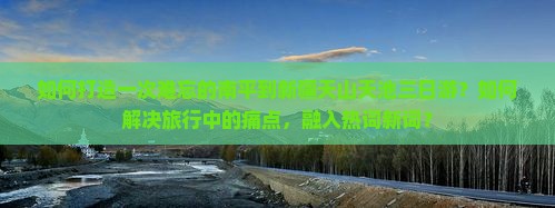 如何打造一次难忘的南平到新疆天山天池三日游？如何解决旅行中的痛点，融入热词新词？