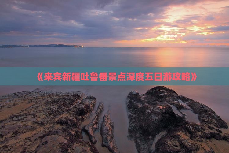 《来宾新疆吐鲁番景点深度五日游攻略》