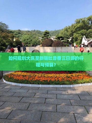 如何规划大庆至新疆吐鲁番三日游的行程与预算？