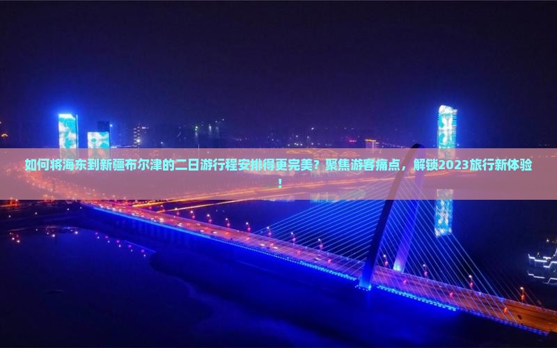 如何将海东到新疆布尔津的二日游行程安排得更完美？聚焦游客痛点，解锁2023旅行新体验！