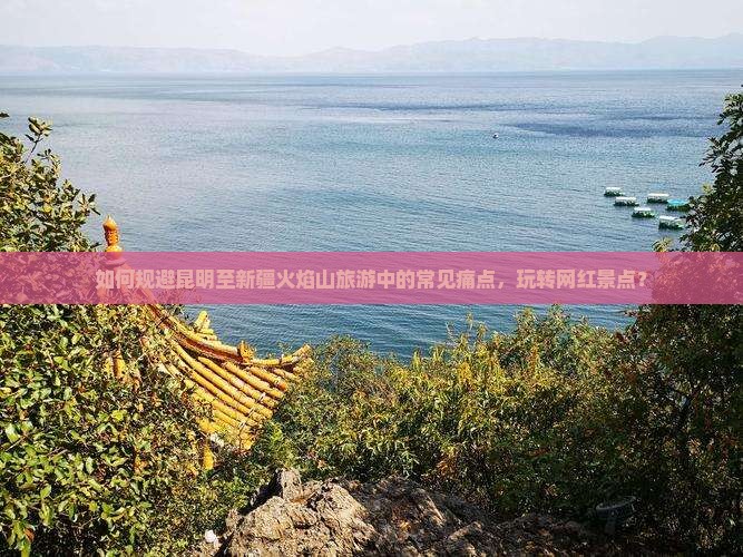 如何规避昆明至新疆火焰山旅游中的常见痛点，玩转网红景点？