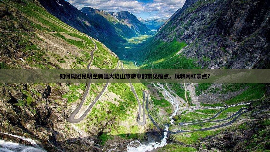 如何规避昆明至新疆火焰山旅游中的常见痛点，玩转网红景点？
