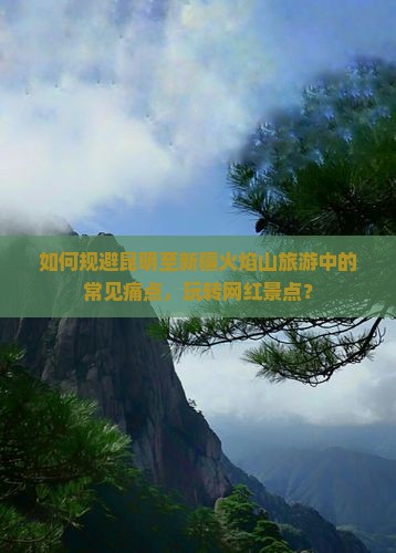 如何规避昆明至新疆火焰山旅游中的常见痛点，玩转网红景点？