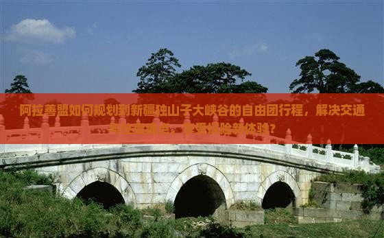 阿拉善盟如何规划到新疆独山子大峡谷的自由团行程，解决交通与住宿痛点，享受探险新体验？