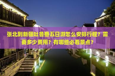 张北到新疆吐鲁番五日游怎么安排行程？需要多少费用？有哪些必看景点？
