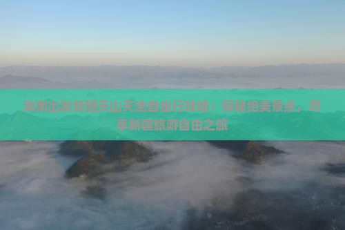 海南出发新疆天山天池自由行攻略：探秘绝美景点，尽享新疆旅游自由之旅