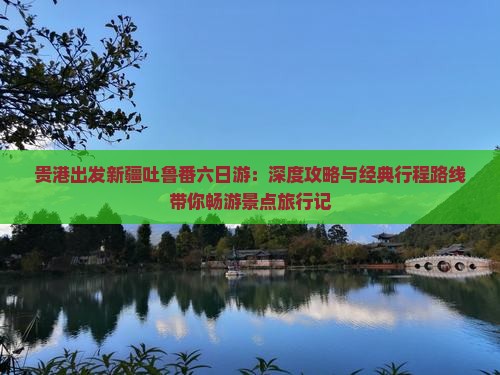 贵港出发新疆吐鲁番六日游：深度攻略与经典行程路线带你畅游景点旅行记