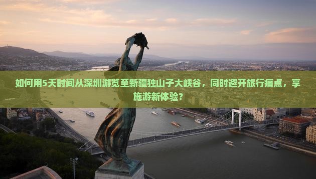 如何用5天时间从深圳游览至新疆独山子大峡谷，同时避开旅行痛点，享施游新体验？