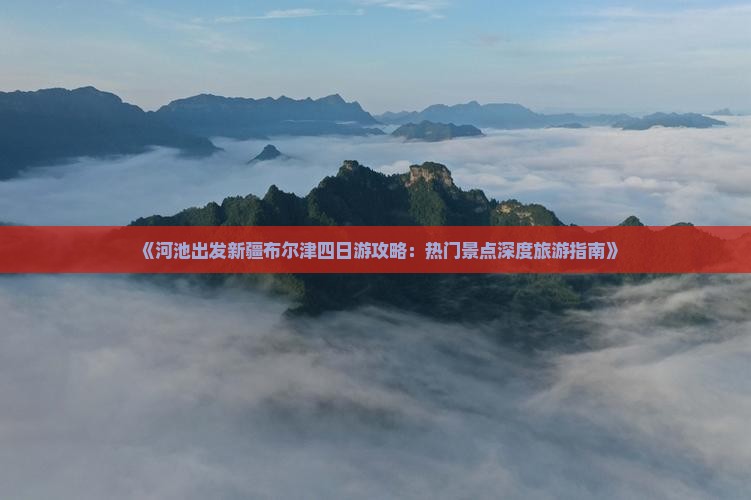 《河池出发新疆布尔津四日游攻略：热门景点深度旅游指南》