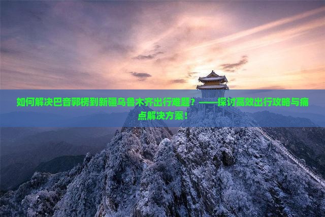 如何解决巴音郭楞到新疆乌鲁木齐出行难题？——探讨高效出行攻略与痛点解决方案！