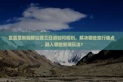 宜昌至新疆那拉提三日游如何规划，解决哪些旅行痛点，融入哪些新潮玩法？