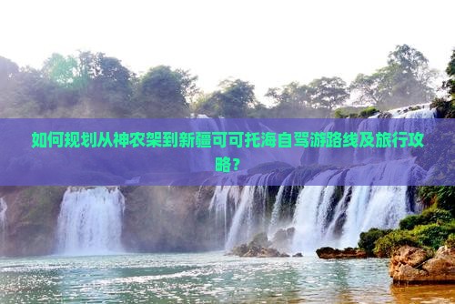 如何规划从神农架到新疆可可托海自驾游路线及旅行攻略？