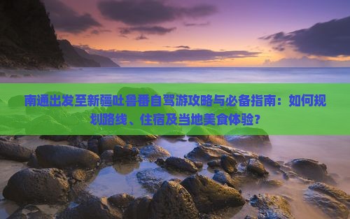 南通出发至新疆吐鲁番自驾游攻略与必备指南：如何规划路线、住宿及当地美食体验？