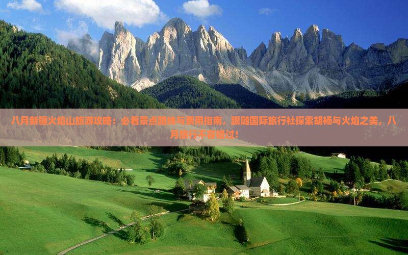 八月新疆火焰山旅游攻略：必看景点路线与费用指南，跟随国际旅行社探索胡杨与火焰之美，八月旅行不容错过！