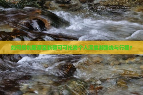如何规划鹰潭至新疆可可托海个人深度游路线与行程？