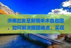 济南出发至新疆禾木自由团，如何解决跟团痛点，实现个性化自由行？