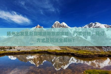 扬州出发至新疆喀纳斯旅游攻略：门票价格、预订方式及玩法全解析？