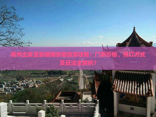 扬州出发至新疆喀纳斯旅游攻略：门票价格、预订方式及玩法全解析？