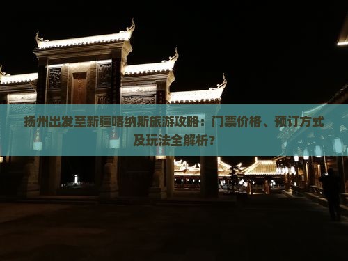 扬州出发至新疆喀纳斯旅游攻略：门票价格、预订方式及玩法全解析？