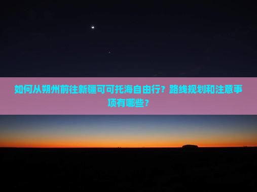如何从朔州前往新疆可可托海自由行？路线规划和注意事项有哪些？