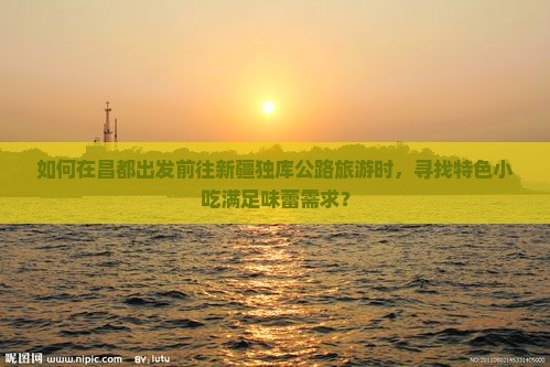 如何在昌都出发前往新疆独库公路旅游时，寻找特色小吃满足味蕾需求？