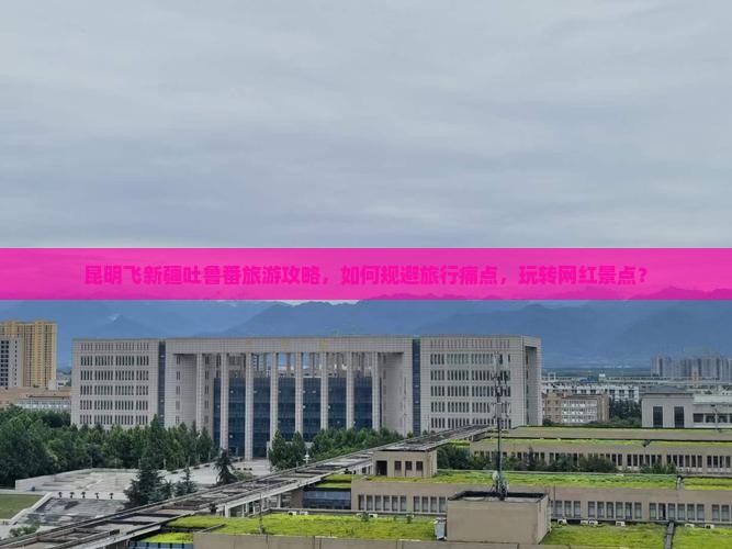 昆明飞新疆吐鲁番旅游攻略，如何规避旅行痛点，玩转网红景点？