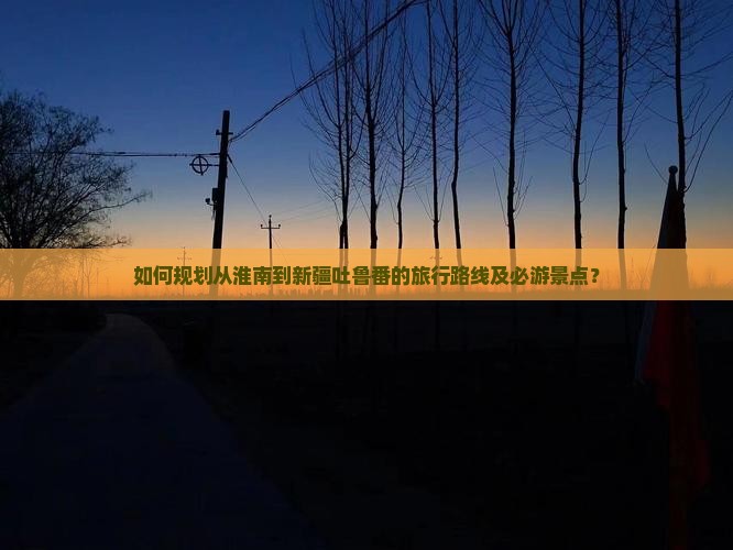 如何规划从淮南到新疆吐鲁番的旅行路线及必游景点？