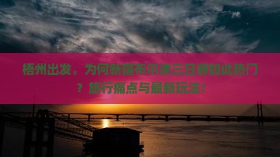 梧州出发，为何新疆布尔津三日游如此热门？旅行痛点与最新玩法！
