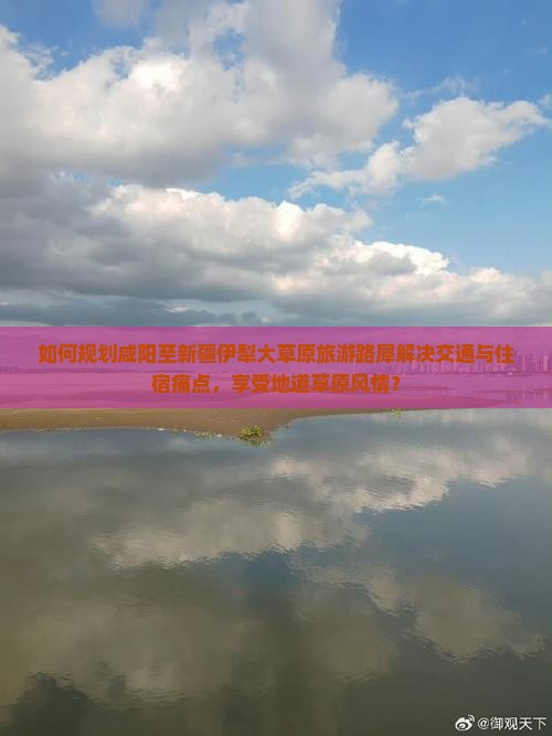 如何规划咸阳至新疆伊犁大草原旅游路犀解决交通与住宿痛点，享受地道草原风情？
