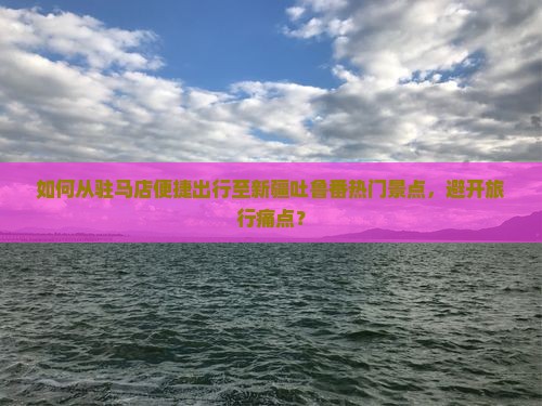 如何从驻马店便捷出行至新疆吐鲁番热门景点，避开旅行痛点？