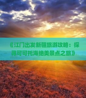 《江门出发新疆旅游攻略:探寻可可托海绝美景点之旅》 《江门出发新疆旅游攻略:探寻可可托海绝美景点之旅》