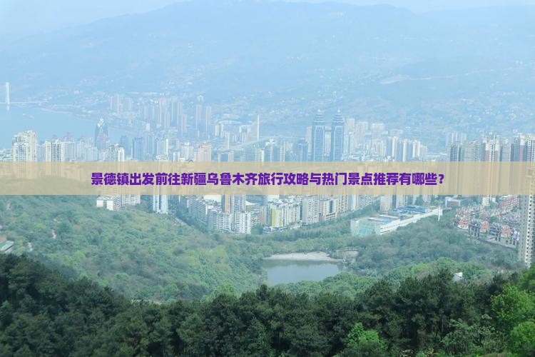 景德镇出发前往新疆乌鲁木齐旅行攻略与热门景点推荐有哪些？